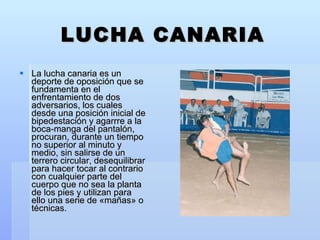 LUCHA CANARIA La lucha canaria es un deporte de oposición que se fundamenta en el enfrentamiento de dos adversarios, los cuales desde una posición inicial de bipedestación y agarrre a la boca-manga del pantalón, procuran, durante un tiempo no superior al minuto y medio, sin salirse de un terrero circular, desequilibrar para hacer tocar al contrario con cualquier parte del cuerpo que no sea la planta de los pies y utilizan para ello una serie de «mañas» o técnicas. 