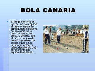 BOLA CANARIA El juego consiste en lanzar una bola desde el rayo, o marca de partida, con el objetivo de aproximarse lo más posible a una bolita, o boliche, con el mayor número de bolas disponibles del propio equipo. Los jugadores actúan a turno, decidiendo qué componente del equipo debe lanzar. 