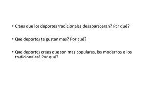 • Crees que los deportes tradicionales desapareceran? Por qué? 
• Que deportes te gustan mas? Por qué? 
• Que deportes crees que son mas populares, los modernos o los 
tradicionales? Por qué? 
 