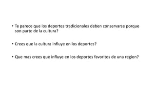 • Te parece que los deportes tradicionales deben conservarse porque 
son parte de la cultura? 
• Crees que la cultura influye en los deportes? 
• Que mas crees que influye en los deportes favoritos de una region? 
 