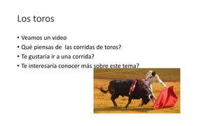 Los toros 
• Veamos un video 
• Qué piensas de las corridas de toros? 
• Te gustaría ir a una corrida? 
• Te interesaría conocer más sobre este tema? 
 