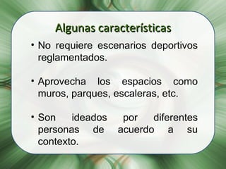 Algunas características No requiere escenarios deportivos reglamentados. Aprovecha los espacios como muros, parques, escaleras, etc. Son ideados por diferentes personas de acuerdo a su contexto. 