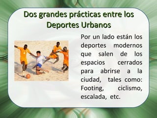 Dos grandes prácticas entre los Deportes Urbanos Por un lado están los deportes modernos que salen de los espacios cerrados para abrirse a la ciudad,  tales como: Footing,  ciclismo, escalada,  etc. 