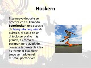 Hockern Este nuevo deporte se practica con el llamado  Sporthocker , una especie de  banqueta pequeña  de plástico, al estilo de un diávolo pero algo más grande, es como el  parkour , pero ayudado con este taburete  la idea es terminar cualquier truco sentado en el mismo Sporthocker 