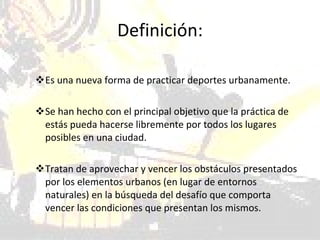 Definición: Es una nueva forma de practicar deportes urbanamente.  Se han hecho con el principal objetivo que la práctica de estás pueda hacerse libremente por todos los lugares posibles en una ciudad.  Tratan de aprovechar y vencer los obstáculos presentados por los elementos urbanos (en lugar de entornos naturales) en la búsqueda del desafío que comporta vencer las condiciones que presentan los mismos.  