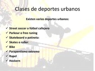 Clases de deportes urbanos Existen varios deportes urbanos: Street soccer o fútbol callejero Parkour o free runing Skateboard o patineta : Skates o roller :  Bike Parapentismo extremo Rapel Hockern 