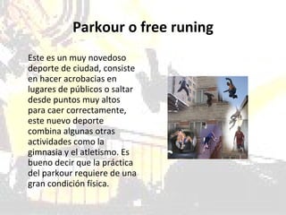   Parkour o free runing  Este es un muy novedoso deporte de ciudad, consiste en hacer acrobacias en lugares de públicos o saltar desde puntos muy altos para caer correctamente, este nuevo deporte combina algunas otras actividades como la gimnasia y el atletismo. Es bueno decir que la práctica del parkour requiere de una gran condición física.  