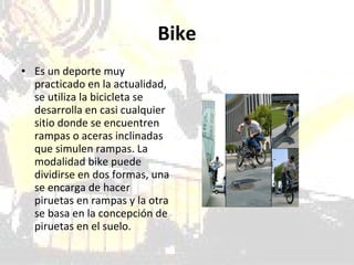 Bike Es un deporte muy practicado en la actualidad, se utiliza la bicicleta se desarrolla en casi cualquier sitio donde se encuentren rampas o aceras inclinadas que simulen rampas. La modalidad bike puede dividirse en dos formas, una se encarga de hacer piruetas en rampas y la otra se basa en la concepción de piruetas en el suelo.  