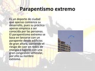 Parapentismo extremo Es un deporte de ciudad que apenas comienza su desarrollo, pues su práctica apenas empieza a ser conocida por las personas. El parapentismo extremo se basa en lanzarse con un parapente desde edificios de gran altura, corriendo el riesgo de caer en redes de energía o lugares con una gran congestión vehicular, por ello su nombre extremo.  
