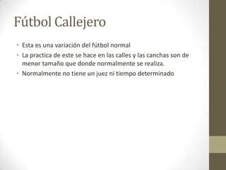 Fútbol Callejero Esta es una variación del fútbol normalLa practica de este se hace en las calles y las canchas son de menor tamaño que donde normalmente se realiza.Normalmente no tiene un juez ni tiempo determinado