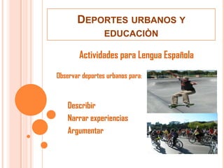 DEPORTES URBANOS Y
                 EDUCACIÒN

        Actividades para Lengua Española
Observar deportes urbanos para:



    Describir
    Narrar experiencias
    Argumentar
 