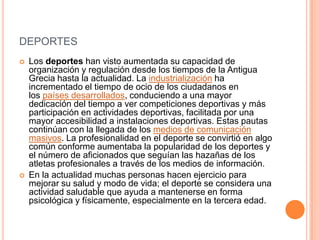 DEPORTES
 Los deportes han visto aumentada su capacidad de
organización y regulación desde los tiempos de la Antigua
Grecia hasta la actualidad. La industrialización ha
incrementado el tiempo de ocio de los ciudadanos en
los países desarrollados, conduciendo a una mayor
dedicación del tiempo a ver competiciones deportivas y más
participación en actividades deportivas, facilitada por una
mayor accesibilidad a instalaciones deportivas. Estas pautas
continúan con la llegada de los medios de comunicación
masivos. La profesionalidad en el deporte se convirtió en algo
común conforme aumentaba la popularidad de los deportes y
el número de aficionados que seguían las hazañas de los
atletas profesionales a través de los medios de información.
 En la actualidad muchas personas hacen ejercicio para
mejorar su salud y modo de vida; el deporte se considera una
actividad saludable que ayuda a mantenerse en forma
psicológica y físicamente, especialmente en la tercera edad.
 