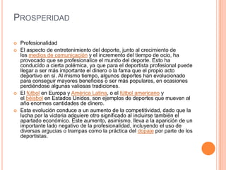 PROSPERIDAD
 Profesionalidad
 El aspecto de entretenimiento del deporte, junto al crecimiento de
los medios de comunicación y el incremento del tiempo de ocio, ha
provocado que se profesionalice el mundo del deporte. Esto ha
conducido a cierta polémica, ya que para el deportista profesional puede
llegar a ser más importante el dinero o la fama que el propio acto
deportivo en sí. Al mismo tiempo, algunos deportes han evolucionado
para conseguir mayores beneficios o ser más populares, en ocasiones
perdiéndose algunas valiosas tradiciones.
 El fútbol en Europa y América Latina, o el fútbol americano y
el béisbol en Estados Unidos, son ejemplos de deportes que mueven al
año enormes cantidades de dinero.
 Esta evolución conduce a un aumento de la competitividad, dado que la
lucha por la victoria adquiere otro significado al incluirse también el
apartado económico. Este aumento, asimismo, lleva a la aparición de un
importante lado negativo de la profesionalidad, incluyendo el uso de
diversas argucias o trampas como la práctica del dopaje por parte de los
deportistas.
 