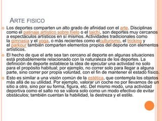 ARTE FISICO
 Los deportes comparten un alto grado de afinidad con el arte. Disciplinas
como el patinaje artístico sobre hielo o el taichí, son deportes muy cercanos
a espectáculos artísticos en sí mismos. Actividades tradicionales como
la gimnasia y el yoga, o más recientes como elculturismo, el tricking y
el parkour también comparten elementos propios del deporte con elementos
artísticos.
 El hecho de que el arte sea tan cercano al deporte en algunas situaciones
está probablemente relacionado con la naturaleza de los deportes. La
definición de deporte establece la idea de ejecutar una actividad no solo
para el propósito habitual; por ejemplo, no correr solo para llegar a alguna
parte, sino correr por propia voluntad, con el fin de mantener el estado físico.
 Esto es similar a una visión común de la estética, que contempla los objetos
más allá de su utilidad. Por ejemplo, valorar un coche no por llevarnos de un
sitio a otro, sino por su forma, figura, etc. Del mismo modo, una actividad
deportiva como el salto no se valora solo como un modo efectivo de evitar
obstáculos; también cuentan la habilidad, la destreza y el estilo.
 