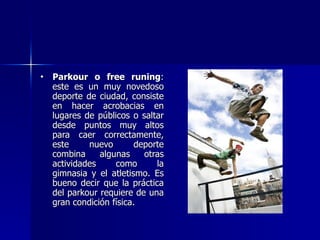Parkour o free runing : este es un muy novedoso deporte de ciudad, consiste en hacer acrobacias en lugares de públicos o saltar desde puntos muy altos para caer correctamente, este nuevo deporte combina algunas otras actividades como la gimnasia y el atletismo. Es bueno decir que la práctica del parkour requiere de una gran condición física.  