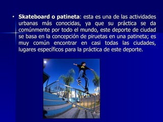 Skateboard o patineta : esta es una de las actividades urbanas más conocidas, ya que su práctica se da comúnmente por todo el mundo, este deporte de ciudad se basa en la concepción de piruetas en una patineta; es muy común encontrar en casi todas las ciudades, lugares específicos para la práctica de este deporte.  