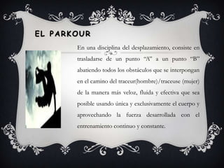 el ParkourEn una disciplina del desplazamiento, consiste en trasladarse de un punto “A” a un punto “B” abatiendo todos los obstáculos que se interpongan en el camino del traceur(hombre)/traceuse (mujer) de la manera más veloz, fluida y efectiva que sea posible usando única y exclusivamente el cuerpo y aprovechando la fuerza desarrollada con el entrenamiento continuo y constante.  