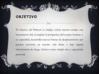 Objetivo El objetivo del Parkour es simple, volver nuestro cuerpo una herramienta útil, el ampliar la perspectiva del cuerpo humano y su capacidad, desarrollar nuevas formas de desplazamiento que puedan servirnos en nuestra vida diaria o bajo alguna circunstancia de riesgo. Incluso como simple arte y superación personal.
