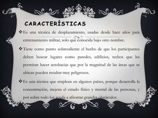 Características Es una técnica de desplazamiento, usadas desde hace años para entrenamiento militar, solo que conocida bajo otro nombre.Tiene como punto sobresaliente el hecho de que los participantes deben buscar lugares como paredes, edificios, techos que les permitan hacer acrobacias que por la magnitud de las áreas que se ubican pueden resultar muy peligrosos.   Es una técnica que emplean en algunos países, porque desarrolla la concentración, mejora el estado físico y mental de las personas, y por sobre todo los ayuda a afrontar grandes obstáculos.