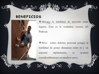 Beneficios Mejoras la habilidad de moverte entre lugares. Esta es la verdadera esencia del Parkour.Sirve  como defensa personal porque la habilidad de poner distancias entre tú y un atacante rápidamente, te ayudará considerablemente en muchos casos.