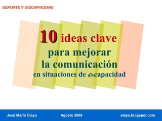 DEPORTE Y DISCAPACIDAD




                    10 ideas clave
                      para mejorar
                    la comunicación
               en situaciones de discapacidad




 José María Olayo        Agosto 2009       olayo.blogspot.com
 