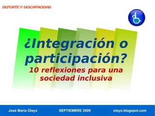 DEPORTE Y DISCAPACIDAD




          ¿Integración o
          participación?
             10 reflexiones para una
               sociedad inclusiva



  José María Olayo       SEPTIEMBRE 2009   olayo.blogspot.com
 