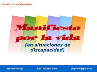 DEPORTE Y DISCAPACIDAD




          Manifiesto
          por la vida
                     (en situaciones de
                       discapacidad)



  José María Olayo       SEPTIEMBRE 2009   olayo.blogspot.com
 