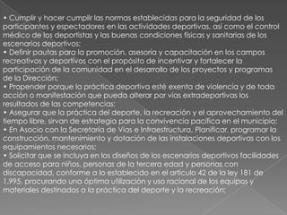 • Cumplir y hacer cumplir las normas establecidas para la seguridad de los
participantes y espectadores en las actividades deportivas, así como el control
médico de los deportistas y las buenas condiciones físicas y sanitarias de los
escenarios deportivos;
• Definir pautas para la promoción, asesoría y capacitación en los campos
recreativos y deportivos con el propósito de incentivar y fortalecer la
participación de la comunidad en el desarrollo de los proyectos y programas
de la Dirección;
• Propender porque la práctica deportiva esté exenta de violencia y de toda
acción o manifestación que pueda alterar por vías extradeportivas los
resultados de las competencias;
• Asegurar que la práctica del deporte, la recreación y el aprovechamiento del
tiempo libre, sirvan de estrategia para la convivencia pacífica en el municipio;
• En Asocio con la Secretaría de Vías e Infraestructura, Planificar, programar la
construcción, mantenimiento y dotación de las instalaciones deportivas con los
equipamientos necesarios;
• Solicitar que se incluya en los diseños de los escenarios deportivos facilidades
de acceso para niños, personas de la tercera edad y personas con
discapacidad, conforme a lo establecido en el artículo 42 de la ley 181 de
1.995, procurando una óptima utilización y uso racional de los equipos y
materiales destinados a la práctica del deporte y la recreación;
 