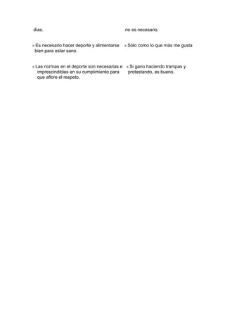 días.                                         no es necesario.


> Es necesario hacer deporte y alimentarse    > Sólo como lo que más me gusta
 bien para estar sano.


> Las normas en el deporte son necesarias e   > Si gano haciendo trampas y
  imprescindibles en su cumplimiento para      protestando, es bueno.
  que aflore el respeto.
 