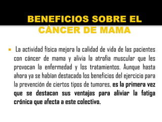     La actividad física mejora la calidad de vida de las pacientes
    con cáncer de mama y alivia la atrofia muscular que les
    provocan la enfermedad y los tratamientos. Aunque hasta
    ahora ya se habían destacado los beneficios del ejercicio para
    la prevención de ciertos tipos de tumores, es la primera vez
    que se destacan sus ventajas para aliviar la fatiga
    crónica que afecta a este colectivo.
 
