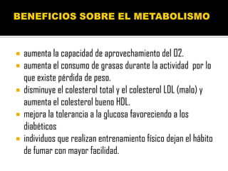    aumenta la capacidad de aprovechamiento del O2.
   aumenta el consumo de grasas durante la actividad por lo
    que existe pérdida de peso.
   disminuye el colesterol total y el colesterol LDL (malo) y
    aumenta el colesterol bueno HDL.
   mejora la tolerancia a la glucosa favoreciendo a los
    diabéticos
   individuos que realizan entrenamiento físico dejan el hábito
    de fumar con mayor facilidad.
 