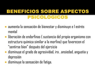    aumenta la sensación de bienestar y disminuye e l estrés
    mental
   liberación de endorfinas ( sustancia del propio organismo con
    estructura química similar a la morfina) que favorecen el
    “sentirse bien” después del ejercicio
   disminuye el grado de agresividad, ira , ansiedad, angustia y
    depresión
   disminuye la sensación de fatiga.
 