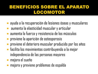    ayuda a la recuperación de lesiones óseas y musculares
    aumenta la elasticidad muscular y articular
   aumenta la fuerza y resistencia de los músculos
   previene la aparición de osteoporosis
   previene el deterioro muscular producido por los años
   facilita los movimientos contribuyendo a la mejor
    independencia de las personas mayores
   mejora el sueño
   mejora y previene problemas de espalda
 