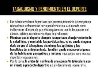    Los administradores deportivos que aceptan patrocinio de compañías
    tabacaleras, enfrentan un serio problema ético. Aun cuando sean
    indiferentes al hecho de que el tabaquismo es una de las causas del
    cáncer, existen además otros tipos de problemas.
   Mientras que el deporte siempre ha apuntado al mejoramiento de
    la salud física y mental de los participantes, ya no queda ninguna
    duda de que el tabaquismo disminuye las aptitudes y los
    beneficios del entrenamiento. También puede empeorar algunas
    de las habilidades perceptivas y motoras necesarias para muchos
    deportes y ocupaciones.
   Por lo tanto, la unión del nombre de una compañía tabacalera con
    un evento o producto deportivo es, evidentemente incoherente.
 