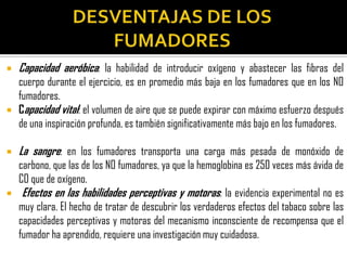    Capacidad aeróbica: la habilidad de introducir oxígeno y abastecer las fibras del
    cuerpo durante el ejercicio, es en promedio más baja en los fumadores que en los NO
    fumadores.
   Capacidad vital: el volumen de aire que se puede expirar con máximo esfuerzo después
    de una inspiración profunda, es también significativamente más bajo en los fumadores.

   La sangre: en los fumadores transporta una carga más pesada de monóxido de
    carbono, que las de los NO fumadores, ya que la hemoglobina es 250 veces más ávida de
    CO que de oxígeno.
    Efectos en las habilidades perceptivas y motoras: la evidencia experimental no es
    muy clara. El hecho de tratar de descubrir los verdaderos efectos del tabaco sobre las
    capacidades perceptivas y motoras del mecanismo inconsciente de recompensa que el
    fumador ha aprendido, requiere una investigación muy cuidadosa.
 