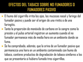  El humo del cigarrillo irrita los ojos, las mucosas nasal y faringe del
  fumador pasivo y puede ser el origen de una rinitis o de una
  faringitis.
 Tanto la proporción de monóxido de carbono en la sangre como la
  presión y el pulso arterial registran un aumento cuando el no
  fumador permanece más de media hora en un ambiente donde se
  fuma.
 Se ha comprobado, además, que la orina de un fumador pasivo que
  permanezca una hora en un ambiente contaminado con humo de
  tabaco, contiene productos de degradación de tabaco similares a los
  que se presentaría si hubiera fumado tres cigarrillos.
 