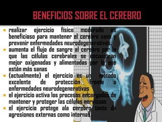    realizar ejercicio físico moderado es
    beneficioso para mantener el cerebro sano y
    prevenir enfermedades neurodegenerativas.
   aumenta el flujo de sangre al cerebro por lo
    que las células cerebrales se encuentran
    mejor oxigenadas y alimentadas por lo que
    están más sanas
   (actualmente) el ejercicio es un método
    excelente de protección frente a
    enfermedades neurodegenerativas
   el ejercicio activa los procesos encargados de
    mantener y proteger las células nerviosas
   el ejercicio protege ala cerebro tanto de
    agresiones externas como internas.
 