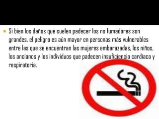    Si bien los daños que suelen padecer los no fumadores son
    grandes, el peligro es aún mayor en personas más vulnerables
    entre las que se encuentran las mujeres embarazadas, los niños,
    los ancianos y los individuos que padecen insuficiencia cardíaca y
    respiratoria.
 