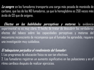 La sangre: en los fumadores transporta una carga más pesada de monóxido de
carbono, que las de los NO fumadores, ya que la hemoglobina es 250 veces más
ávida de CO que de oxígeno.

  Efectos en las habilidades perceptivas y motoras: la evidencia
experimental no es muy clara. El hecho de tratar de descubrir los verdaderos
efectos del tabaco sobre las capacidades perceptivas y motoras del
mecanismo inconsciente de recompensa que el fumador ha aprendido, requiere
una investigación muy cuidadosa.

El tabaquismo perjudica el rendimiento del fumador:
1. Los programas de educación física no son tan efectivos.
2. Los fumadores registran un aumento significativo en las pulsaciones y en el
ritmo cardíaco después de realizar ejercicios.
 