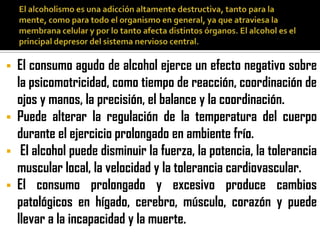    El consumo agudo de alcohol ejerce un efecto negativo sobre
    la psicomotricidad, como tiempo de reacción, coordinación de
    ojos y manos, la precisión, el balance y la coordinación.
   Puede alterar la regulación de la temperatura del cuerpo
    durante el ejercicio prolongado en ambiente frío.
    El alcohol puede disminuir la fuerza, la potencia, la tolerancia
    muscular local, la velocidad y la tolerancia cardiovascular.
   El consumo prolongado y excesivo produce cambios
    patológicos en hígado, cerebro, músculo, corazón y puede
    llevar a la incapacidad y la muerte.
 