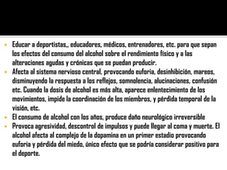    Educar a deportistas,, educadores, médicos, entrenadores, etc. para que sepan
    los efectos del consumo del alcohol sobre el rendimiento físico y a las
    alteraciones agudas y crónicas que se puedan producir.
   Afecta al sistema nervioso central, provocando euforia, desinhibición, mareos,
    disminuyendo la respuesta a los reflejos, somnolencia, alucinaciones, confusión
    etc. Cuando la dosis de alcohol es más alta, aparece enlentecimiento de los
    movimientos, impide la coordinación de los miembros, y pérdida temporal de la
    visión, etc.
   El consumo de alcohol con los años, produce daño neurológico irreversible
   Provoca agresividad, descontrol de impulsos y puede llegar al coma y muerte. El
    alcohol afecta al complejo de la dopamina en un primer estadio provocando
    euforia y pérdida del miedo, único efecto que se podría considerar positivo para
    el deporte.
 