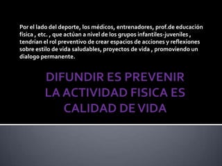 Por el lado del deporte, los médicos, entrenadores, prof.de educación
física , etc. , que actúan a nivel de los grupos infantiles-juveniles ,
tendrían el rol preventivo de crear espacios de acciones y reflexiones
sobre estilo de vida saludables, proyectos de vida , promoviendo un
dialogo permanente.
 