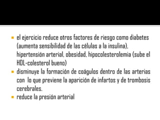    el ejercicio reduce otros factores de riesgo como diabetes
    (aumenta sensibilidad de las células a la insulina),
    hipertensión arterial, obesidad, hipocolesterolemia (sube el
    HDL-colesterol bueno)
   disminuye la formación de coágulos dentro de las arterias
    con lo que previene la aparición de infartos y de trombosis
    cerebrales.
   reduce la presión arterial
 