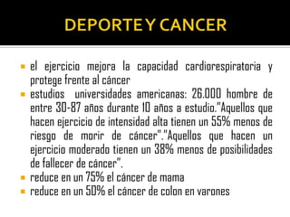    el ejercicio mejora la capacidad cardiorespiratoria y
    protege frente al cáncer
   estudios universidades americanas: 26.000 hombre de
    entre 30-87 años durante 10 años a estudio.”Aquellos que
    hacen ejercicio de intensidad alta tienen un 55% menos de
    riesgo de morir de cáncer”.”Aquellos que hacen un
    ejercicio moderado tienen un 38% menos de posibilidades
    de fallecer de cáncer”.
   reduce en un 75% el cáncer de mama
   reduce en un 50% el cáncer de colon en varones
 
