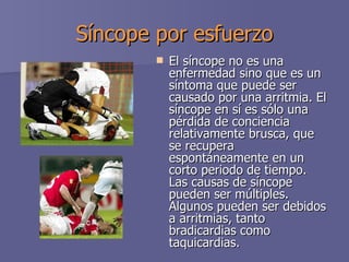 Síncope por esfuerzo El síncope no es una enfermedad sino que es un síntoma que puede ser causado por una arritmia. El síncope en sí es sólo una pérdida de conciencia relativamente brusca, que se recupera espontáneamente en un corto periodo de tiempo. Las causas de síncope pueden ser múltiples. Algunos pueden ser debidos a arritmias, tanto bradicardias como taquicardias. 