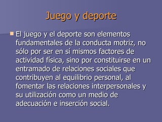 Juego y deporte El juego y el deporte son elementos fundamentales de la conducta motriz, no sólo por ser en sí mismos factores de actividad física, sino por constituirse en un entramado de relaciones sociales que contribuyen al equilibrio personal, al fomentar las relaciones interpersonales y su utilización como un medio de adecuación e inserción social. 