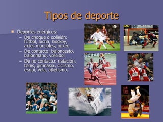 Tipos de deporte Deportes enérgicos:  De choque o colisión: fútbol, lucha, hockey, artes marciales, boxeo  De contacto: baloncesto, balonmano, voleibol  De no contacto: natación, tenis, gimnasia, ciclismo, esquí, vela, atletismo.  