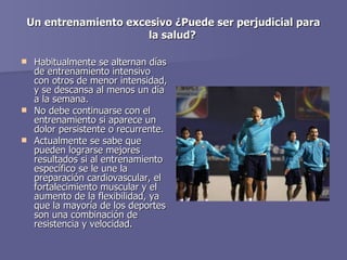 Un entrenamiento excesivo ¿Puede ser perjudicial para la salud?   Habitualmente se alternan días de entrenamiento intensivo con otros de menor intensidad, y se descansa al menos un día a la semana.  No debe continuarse con el entrenamiento si aparece un dolor persistente o recurrente.  Actualmente se sabe que pueden lograrse mejores resultados si al entrenamiento específico se le une la preparación cardiovascular, el fortalecimiento muscular y el aumento de la flexibilidad, ya que la mayoría de los deportes son una combinación de resistencia y velocidad.  