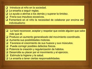  Introduce al niño en la sociedad.
 Le enseña a seguir reglas.
 Le ayuda a abrirse a los demás y superar la timidez.
 Frena sus impulsos excesivos.
 Fomentará en el niño la necesidad de colaborar por encima del
individualismo
 Le hará reconocer, aceptar y respetar que existe alguien que sabe
más que él.
 Produce un aumento generalizado del movimiento coordinado.
 Aumenta sus posibilidades motoras.
 Favorece el crecimiento de sus huesos y sus músculos.
 Puede corregir posibles defectos físicos.
 Potencia la creación y regularización de hábitos.
 Desarrolla su placer por el movimiento y el ejercicio.
 Estimula la higiene y la salud.
 Le enseña a tener ciertas responsabilidades.
 