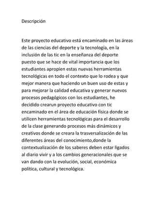 Descripción
Este proyecto educativo está encaminado en las áreas
de las ciencias del deporte y la tecnología, en la
inclusión de las tic en la enseñanza del deporte
puesto que se hace de vital importancia que los
estudiantes apropien estas nuevas herramientas
tecnológicas en todo el contexto que lo rodea y que
mejor manera que haciendo un buen uso de estas y
para mejorar la calidad educativa y generar nuevos
procesos pedagógicos con los estudiantes, he
decidido crearun proyecto educativo con tic
encaminado en el área de educación física donde se
utilicen herramientas tecnológicas para el desarrollo
de la clase generando procesos más dinámicos y
creativos donde se creara la trasversalización de las
diferentes áreas del conocimiento,donde la
contextualización de los saberes deben estar ligados
al diario vivir y a los cambios generacionales que se
van dando con la evolución, social, económica
política, cultural y tecnológica.
 